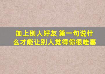 加上别人好友 第一句说什么才能让别人觉得你很哇塞